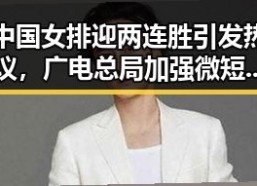 中国女排迎两连胜引发热议，广电总局加强微短剧治理彰显行业反差